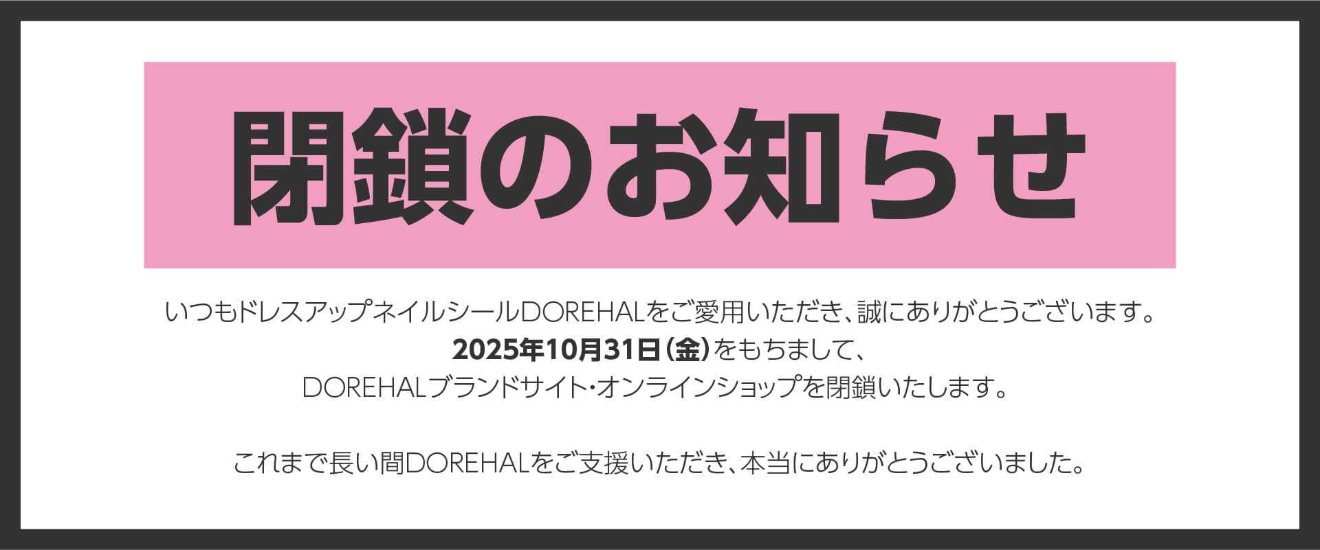 閉鎖のお知らせ-いつもドレスアップネイルシールDOREHALをご愛用いただき、誠にありがとうございます。2025年10月31日(金)をもちまして、 DOREHALブランドサイト・オンラインショップを閉鎖いたします。